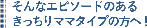 そんなエピソードのあるしつけきっちりママタイプの方へ！